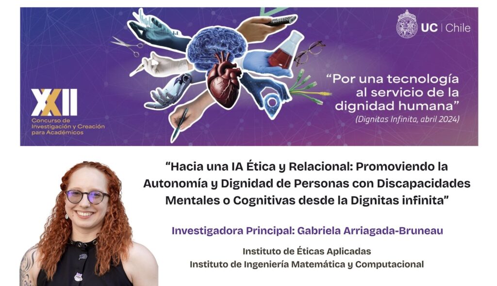 Gráfica con el fondo morado en la parte superior y blanco en la parte baja. Al medio, en el lado izquierdo, el texto: XXI Concurso de investigación y creación para académicos. En el centro, la imagen de un cerebro, corazon y diversas manos. Y al lado derecho, el logo UC Chile y abajo, el texto: Por una tecnología al servicio de la dignidad humana. En la parte inferior, lado izquierdo, la foto de la profesora Gabriela Arriagada y al lado derecho, el texto: Hacia una IA Ética y Relacional: Promoviéndi la autonomía y dignidad de personas con discapacidades mentales o cognitivas desde la Dignitas Infinita.