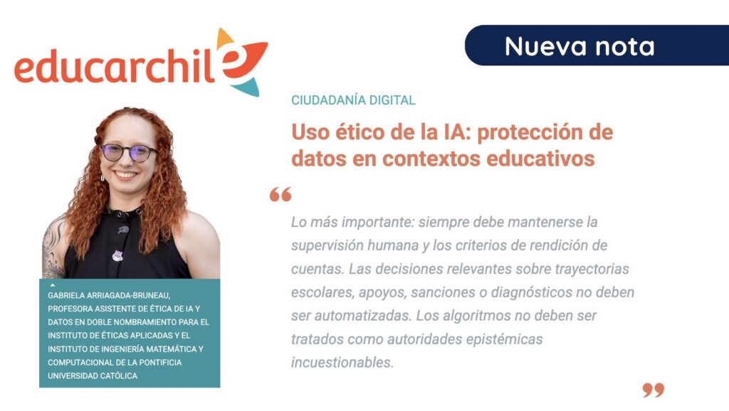 Gráfica con el fondo blanco, al lado izquierdo el logo de EducarChile y abajo la foto de la académica Gabriela Arriagada. Al lado derecho, el texto: Ciudadanía digital. Uso ético de la IA: protección de datos en contextos educativos. "Lo más importante: siempre debe mantenerse la supervisión humana y los criterios de rendición de cuentas. Las decisiones relevantes sobre trayectorias escolares, apoyos, sanciones o diagnósticos no deben ser automatizadas. Los algoritmos no deben ser tratados como autoridades epistémicas incuestionables".